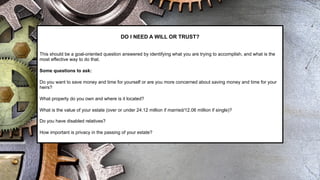 DO I NEED A WILL OR TRUST?
This should be a goal-oriented question answered by identifying what you are trying to accomplish, and what is the
most effective way to do that.
Some questions to ask:
Do you want to save money and time for yourself or are you more concerned about saving money and time for your
heirs?
What property do you own and where is it located?
What is the value of your estate (over or under 24.12 million if married/12.06 million if single)?
Do you have disabled relatives?
How important is privacy in the passing of your estate?
 