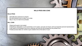WILLS PROS AND CONS
WILLS PROS
• Generally less expensive to prepare
• No administrative work to keep it up to date
• May or may not need to be probated
WILL CONS
• Original will needs to be located
• If beneficiary designation or joint ownership is not in place, accounts are frozen until court appoints personal representative
• If will needs to be probated must hire an attorney and have the will accepted by the probate court
• Probate process takes six months to give creditors time to file claims in court
 