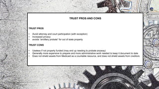TRUST PROS AND CONS
TRUST PROS
• Avoid attorney and court participation (with exception)
• Increased privacy
• avoids “ancillary probate” for out of state property
TRUST CONS
• Useless if not properly funded (may end up needing to probate anyway)
• Generally more expensive to prepare and more administrative work needed to keep it document to date
• Does not shield assets from Medicaid as a countable resource, and does not shield assets from creditors
 