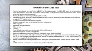 HOW FUNDS IN SNT CAN BE USED
• Pre-need funeral/burial contracts limited to $5,000 for Medicaid cases and $1,500 for SSI cases for non-space items
unless the contract is irrevocable. Space items include casket, vault, plot, monument, and open/close grave. These
items must be purchased before death.
• Medical, dental care, vision not paid for by public benefits
• Sitter services for the beneficiary allowed by Medicaid and SSI in the beneficiary’s particular case (SITTER MUST
comply with AFT requirements)
• Education, including tuition, books and supplies
• Electronic equipment such as computers, television, video games
• Hobby supplies
• Telephone, cell phone service
• Cable service
• Clothing
• Personal hygiene products such as shampoo, lotion, adult diapers
• Differential for private room in nursing home
• Magazines/newspaper subscription, furniture, household goods, bedding, curtains
• Mileage for representative visits to the beneficiary: (1) to perform tasks specifically associated with the beneficiary’s
care; or (2) trips made with the beneficiary in the vehicle, for example, for treatments; or (3) trips to purchase/pick-up
medication or supplies for the beneficiary.
• Mileage is not reimbursable for general visitation. Mileage is compensated at the Federal IRS rate in force at the
time
• For SSI recipients funds cannot be used for food, shelter and utilities
 