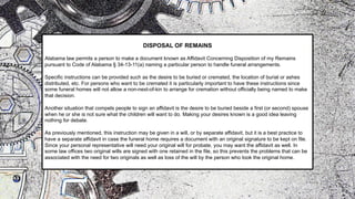 DISPOSAL OF REMAINS
Alabama law permits a person to make a document known as Affidavit Concerning Disposition of my Remains
pursuant to Code of Alabama § 34-13-11(a) naming a particular person to handle funeral arrangements.
Specific instructions can be provided such as the desire to be buried or cremated, the location of burial or ashes
distributed, etc. For persons who want to be cremated it is particularly important to have these instructions since
some funeral homes will not allow a non-next-of-kin to arrange for cremation without officially being named to make
that decision.
Another situation that compels people to sign an affidavit is the desire to be buried beside a first (or second) spouse
when he or she is not sure what the children will want to do. Making your desires known is a good idea leaving
nothing for debate.
As previously mentioned, this instruction may be given in a will, or by separate affidavit, but it is a best practice to
have a separate affidavit in case the funeral home requires a document with an original signature to be kept on file.
Since your personal representative will need your original will for probate, you may want the affidavit as well. In
some law offices two original wills are signed with one retained in the file, so this prevents the problems that can be
associated with the need for two originals as well as loss of the will by the person who took the original home.
 