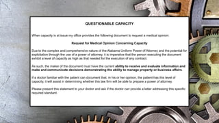 QUESTIONABLE CAPACITY
When capacity is at issue my office provides the following document to request a medical opinion:
Request for Medical Opinion Concerning Capacity
Due to the complex and comprehensive nature of the Alabama Uniform Power of Attorney and the potential for
exploitation through the use of a power of attorney, it is imperative that the person executing the document
exhibit a level of capacity as high as that needed for the execution of any contract.
As such, the maker of the document must have the current ability to receive and evaluate information and
make and communicate decisions demonstrating the ability to manage property or business affairs.
If a doctor familiar with the patient can document that, in his or her opinion, the patient has this level of
capacity, it will assist in determining whether this law firm will be able to prepare a power of attorney.
Please present this statement to your doctor and ask if the doctor can provide a letter addressing this specific
required standard.
 