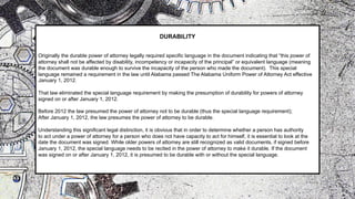 DURABILITY
Originally the durable power of attorney legally required specific language in the document indicating that “this power of
attorney shall not be affected by disability, incompetency or incapacity of the principal” or equivalent language (meaning
the document was durable enough to survive the incapacity of the person who made the document). This special
language remained a requirement in the law until Alabama passed The Alabama Uniform Power of Attorney Act effective
January 1, 2012.
That law eliminated the special language requirement by making the presumption of durability for powers of attorney
signed on or after January 1, 2012.
Before 2012 the law presumed the power of attorney not to be durable (thus the special language requirement);
After January 1, 2012, the law presumes the power of attorney to be durable.
Understanding this significant legal distinction, it is obvious that in order to determine whether a person has authority
to act under a power of attorney for a person who does not have capacity to act for himself, it is essential to look at the
date the document was signed. While older powers of attorney are still recognized as valid documents, if signed before
January 1, 2012, the special language needs to be recited in the power of attorney to make it durable. If the document
was signed on or after January 1, 2012, it is presumed to be durable with or without the special language.
 