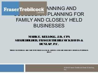 ESTATE PLANNING AND
SUCCESSION PLANNING FOR
FAMILY AND CLOSELY HELD
BUSINESSES
MARKE. KELLOGG, J.D., CPA
SHAREHOLDER, FRASERTREBILCOCKDAVIS &
DUNLAP, P.C.
THESE MATERIALS ARE NOT INTENDEDAS LEGAL ADVICE ANDARE FOREDUCATIONAL PURPOSES
ONLY
© 2015 Fraser Trebilcock Davis & Dunlap,
P.C.
 