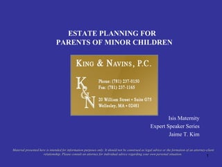 ESTATE PLANNING FOR PARENTS OF MINOR CHILDREN Isis Maternity Expert Speaker Series Jaime T. Kim Material presented here is intended for information purposes only. It should not be construed as legal advice or the formation of an attorney-client relationship. Please consult an attorney for individual advice regarding your own personal situation.  