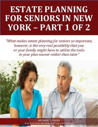ESTATE PLANNING
FOR SENIORS IN NEW
YORK – PART 1 OF 2
“What makes estate planning for seniors so important,
however, is the very real possibility that you
or your family might have to utilize the tools
in your plan sooner rather than later”
ANTHONY J. MINKO
New York Estate Planning and Elder Law Attorney
 