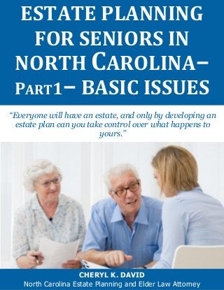 “Everyone will have an estate, and only by developing an estate plan can you take control over what happens to yours.” 
ESTATE PLANNING FOR SENIORS IN NORTH CAROLINA– 
PART1– BASIC ISSUES 
CHERYL K. DAVID 
North Carolina Estate Planning and Elder Law Attorney  