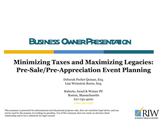 Business Owner Presentation Minimizing Taxes and Maximizing Legacies: Pre-Sale/Pre-Appreciation Event Planning Deborah Pechet Quinan, Esq. Lisa Weinstein Burns, Esq. Ruberto, Israel & Weiner PC Boston, Massachusetts 617-742-4200 www.riw.com This summary is presented for informational and educational purposes only, does not constitute legal advice, and can not be used for the purpose of avoiding tax penalties. Use of this summary does not create an attorney-client relationship and is not a substitute for legal counsel.  