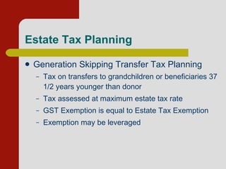 Estate Tax Planning Generation Skipping Transfer Tax Planning Tax on transfers to grandchildren or beneficiaries 37 1/2 years younger than donor          Tax assessed at maximum estate tax rate          GST Exemption is equal to Estate Tax Exemption Exemption may be leveraged  