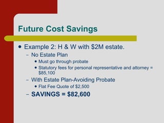 Future Cost Savings Example 2: H & W with $2M estate. No Estate Plan Must go through probate Statutory fees for personal representative and attorney = $85,100 With Estate Plan-Avoiding Probate Flat Fee Quote of $2,500 SAVINGS = $82,600 