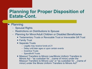 Planning for Proper Disposition of Estate-Cont. Planning Spousal Rights Restrictions on Distributions to Spouse Planning for Minor/Adult Children or Disabled Beneficiaries Testamentary Trusts or Revocable Trust or Irrevocable Gift Trust Family Trust  Separate Trusts Legally may receive funds at 21 Delay until later ages or upon certain events Incentive Trusts Spendthrift Trusts Missouri Transfers to Minors Law/Illinois Uniform Transfers to Minors Act - "as custodian for ...(name of minor) under the Missouri Transfers to Minors Law” or "as custodian for ...(name of minor) under the Illinois Uniform Transfers to Minors Act"  