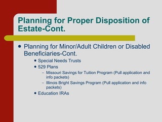 Planning for Proper Disposition of Estate-Cont. Planning for Minor/Adult Children or Disabled Beneficiaries-Cont.  Special Needs Trusts 529 Plans Missouri Savings for Tuition Program (Pull application and info packets) Illinois Bright Savings Program (Pull application and info packets) Education IRAs 
