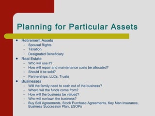 Planning for Particular Assets   Retirement Assets Spousal Rights Taxation Designated Beneficiary         Real Estate Who will use it? How will repair and maintenance costs be allocated?       Should it be sold? Partnerships, LLCs, Trusts         Businesses   Will the family need to cash out of the business? Where will the funds come from?   How will the business be valued? Who will run/own the business?  Buy Sell Agreements, Stock Purchase Agreements, Key Man Insurance, Business Succession Plan, ESOPs  