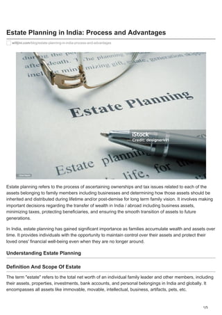 1/5
Estate Planning in India: Process and Advantages
willjini.com/blog/estate-planning-in-india-process-and-advantages
Estate planning refers to the process of ascertaining ownerships and tax issues related to each of the
assets belonging to family members including businesses and determining how those assets should be
inherited and distributed during lifetime and/or post-demise for long term family vision. It involves making
important decisions regarding the transfer of wealth in India / abroad including business assets,
minimizing taxes, protecting beneficiaries, and ensuring the smooth transition of assets to future
generations.
In India, estate planning has gained significant importance as families accumulate wealth and assets over
time. It provides individuals with the opportunity to maintain control over their assets and protect their
loved ones' financial well-being even when they are no longer around.
Understanding Estate Planning
Definition And Scope Of Estate
The term "estate" refers to the total net worth of an individual family leader and other members, including
their assets, properties, investments, bank accounts, and personal belongings in India and globally. It
encompasses all assets like immovable, movable, intellectual, business, artifacts, pets, etc.
 