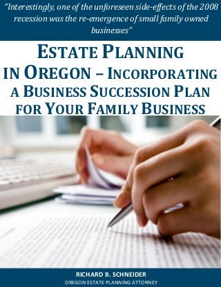 “Interestingly, one of the unforeseen side-effects of the 2008 recession was the re-emergence of small family owned businesses” 
RICHARD B. SCHNEIDER 
OREGON ESTATE PLANNING ATTORNEY 
ESTATE PLANNING 
IN OREGON – INCORPORATING A BUSINESS SUCCESSION PLAN FOR YOUR FAMILY BUSINESS  