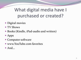 What digital media have I
          purchased or created?
 Digital movies
 TV Shows
 Books (Kindle, iPad-audio and written)
 Apps
 Computer software
 www.YouTube.com favorites
 And…


                                           11
 