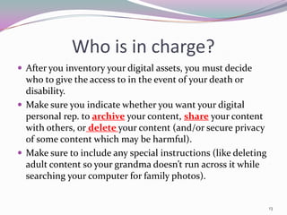 Who is in charge?
 After you inventory your digital assets, you must decide
  who to give the access to in the event of your death or
  disability.
 Make sure you indicate whether you want your digital
  personal rep. to archive your content, share your content
  with others, or delete your content (and/or secure privacy
  of some content which may be harmful).
 Make sure to include any special instructions (like deleting
  adult content so your grandma doesn’t run across it while
  searching your computer for family photos).


                                                                 13
 