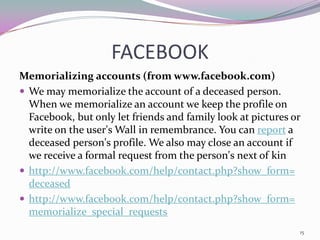 FACEBOOK
Memorializing accounts (from www.facebook.com)
 We may memorialize the account of a deceased person.
  When we memorialize an account we keep the profile on
  Facebook, but only let friends and family look at pictures or
  write on the user's Wall in remembrance. You can report a
  deceased person's profile. We also may close an account if
  we receive a formal request from the person's next of kin
 http://www.facebook.com/help/contact.php?show_form=
  deceased
 http://www.facebook.com/help/contact.php?show_form=
  memorialize_special_requests
                                                              15
 