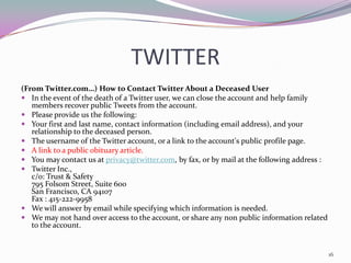 TWITTER
(From Twitter.com…) How to Contact Twitter About a Deceased User
 In the event of the death of a Twitter user, we can close the account and help family
   members recover public Tweets from the account.
 Please provide us the following:
 Your first and last name, contact information (including email address), and your
   relationship to the deceased person.
 The username of the Twitter account, or a link to the account's public profile page.
 A link to a public obituary article.
 You may contact us at privacy@twitter.com, by fax, or by mail at the following address :
 Twitter Inc.,
   c/o: Trust & Safety 
   795 Folsom Street, Suite 600 
   San Francisco, CA 94107
   Fax : 415-222-9958
 We will answer by email while specifying which information is needed.
 We may not hand over access to the account, or share any non public information related
   to the account.


                                                                                             16
 