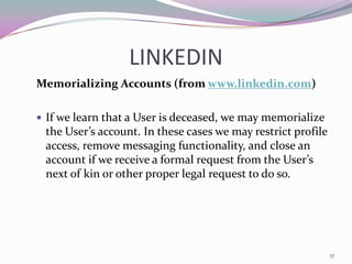 LINKEDIN
Memorializing Accounts (from www.linkedin.com)

 If we learn that a User is deceased, we may memorialize
 the User’s account. In these cases we may restrict profile
 access, remove messaging functionality, and close an
 account if we receive a formal request from the User’s
 next of kin or other proper legal request to do so.




                                                              17
 