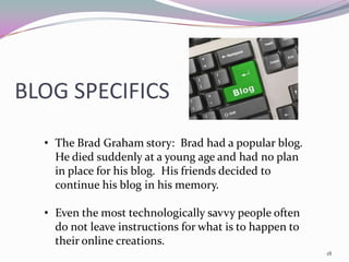 BLOG SPECIFICS
  • The Brad Graham story: Brad had a popular blog.
    He died suddenly at a young age and had no plan
    in place for his blog. His friends decided to
    continue his blog in his memory.

  • Even the most technologically savvy people often
    do not leave instructions for what is to happen to
    their online creations.
                                                         18
 