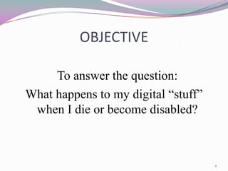 OBJECTIVE

     To answer the question:
What happens to my digital “stuff”
 when I die or become disabled?



                                     2
 