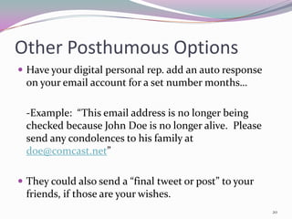 Other Posthumous Options
 Have your digital personal rep. add an auto response
  on your email account for a set number months…

  -Example: “This email address is no longer being
  checked because John Doe is no longer alive. Please
  send any condolences to his family at
  doe@comcast.net”

 They could also send a “final tweet or post” to your
  friends, if those are your wishes.
                                                         20
 