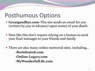 Posthumous Options
 Greatgoodbye.com-This site sends an email for you
  (written by you in advance) upon notice of your death.

 Sites like this don’t require relying on a human to send
  your final messages to your friends and family.

 There are also many online memorial sites, including…
      -Bcelebrated.com
      -Online-Legacy.com
      -MyWonderfulLife.com

                                                             21
 