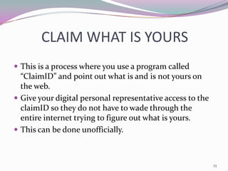 CLAIM WHAT IS YOURS
 This is a process where you use a program called
  “ClaimID” and point out what is and is not yours on
  the web.
 Give your digital personal representative access to the
  claimID so they do not have to wade through the
  entire internet trying to figure out what is yours.
 This can be done unofficially.



                                                            23
 