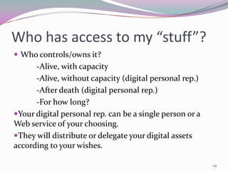 Who has access to my “stuff”?
 Who controls/owns it?
      -Alive, with capacity
      -Alive, without capacity (digital personal rep.)
      -After death (digital personal rep.)
      -For how long?
Your digital personal rep. can be a single person or a
Web service of your choosing.
They will distribute or delegate your digital assets
according to your wishes.

                                                          24
 