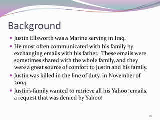 Background
 Justin Ellsworth was a Marine serving in Iraq.
 He most often communicated with his family by
  exchanging emails with his father. These emails were
  sometimes shared with the whole family, and they
  were a great source of comfort to Justin and his family.
 Justin was killed in the line of duty, in November of
  2004.
 Justin’s family wanted to retrieve all his Yahoo! emails,
  a request that was denied by Yahoo!

                                                              26
 