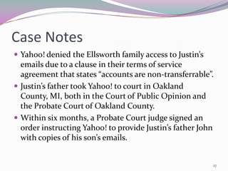 Case Notes
 Yahoo! denied the Ellsworth family access to Justin’s
  emails due to a clause in their terms of service
  agreement that states “accounts are non-transferrable”.
 Justin’s father took Yahoo! to court in Oakland
  County, MI, both in the Court of Public Opinion and
  the Probate Court of Oakland County.
 Within six months, a Probate Court judge signed an
  order instructing Yahoo! to provide Justin’s father John
  with copies of his son’s emails.


                                                          27
 