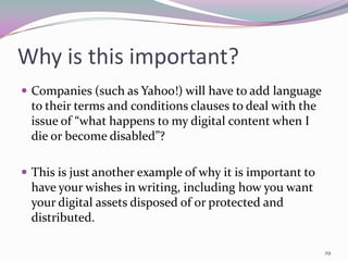 Why is this important?
 Companies (such as Yahoo!) will have to add language
 to their terms and conditions clauses to deal with the
 issue of “what happens to my digital content when I
 die or become disabled”?

 This is just another example of why it is important to
 have your wishes in writing, including how you want
 your digital assets disposed of or protected and
 distributed.

                                                           29
 