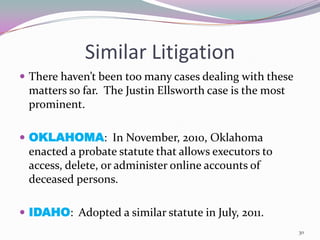 Similar Litigation
 There haven’t been too many cases dealing with these
 matters so far. The Justin Ellsworth case is the most
 prominent.

 OKLAHOMA: In November, 2010, Oklahoma
 enacted a probate statute that allows executors to
 access, delete, or administer online accounts of
 deceased persons.

 IDAHO: Adopted a similar statute in July, 2011.
                                                         30
 
