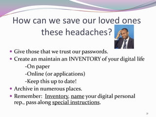 How can we save our loved ones
       these headaches?
 Give those that we trust our passwords.
 Create an maintain an INVENTORY of your digital life
       -On paper
       -Online (or applications)
       -Keep this up to date!
 Archive in numerous places.
 Remember: Inventory, name your digital personal
  rep., pass along special instructions.
                                                         31
 