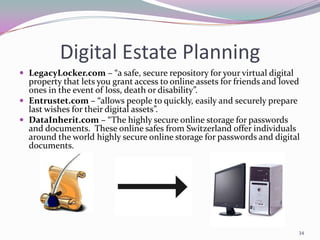 Digital Estate Planning
 LegacyLocker.com – “a safe, secure repository for your virtual digital
  property that lets you grant access to online assets for friends and loved
  ones in the event of loss, death or disability”.
 Entrustet.com – “allows people to quickly, easily and securely prepare
  last wishes for their digital assets”.
 DataInherit.com – “The highly secure online storage for passwords
  and documents. These online safes from Switzerland offer individuals
  around the world highly secure online storage for passwords and digital
  documents.




                                                                           34
 