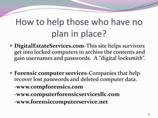 How to help those who have no
          plan in place?
 DigitalEstateServices.com-This site helps survivors
 get into locked computers to archive the contents and
 gain usernames and passwords. A “digital locksmith”.

 Forensic computer services-Companies that help
 recover lost passwords and deleted computer data.
 -www.compforensics.com
 -www.computerforensicservicesllc.com
 -www.forensiccomputerservice.net

                                                         35
 