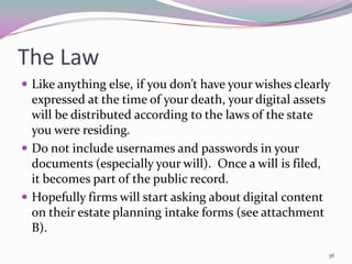 The Law
 Like anything else, if you don’t have your wishes clearly
  expressed at the time of your death, your digital assets
  will be distributed according to the laws of the state
  you were residing.
 Do not include usernames and passwords in your
  documents (especially your will). Once a will is filed,
  it becomes part of the public record.
 Hopefully firms will start asking about digital content
  on their estate planning intake forms (see attachment
  B).

                                                             36
 