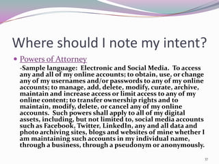 Where should I note my intent?
 Powers of Attorney
 -Sample language: Electronic and Social Media. To access
 any and all of my online accounts; to obtain, use, or change
 any of my usernames and/or passwords to any of my online
 accounts; to manage, add, delete, modify, curate, archive,
 maintain and increase access or limit access to any of my
 online content; to transfer ownership rights and to
 maintain, modify, delete, or cancel any of my online
 accounts. Such powers shall apply to all of my digital
 assets, including, but not limited to, social media accounts
 such as Facebook, Twitter, LinkedIn, any and all data and
 photo archiving sites, blogs and websites of mine whether I
 am maintaining such accounts in my individual name,
 through a business, through a pseudonym or anonymously.
                                                            37
 