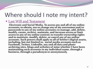 Where should I note my intent?
 Last Will and Testament
 -Electronic and Social Media. To access any and all of my online
 accounts; to obtain, use or change any of my usernames and/or
 passwords to any of my online accounts; to manage, add, delete,
 modify, curate, archive, maintain, and increase access or limit
 access to any of my online content; to transfer ownership rights
 and to maintain, modify, delete, or cancel any of my online
 accounts. Such powers shall apply to all of Settlor’s digital assets,
 including, but not limited to, social media accounts such as
 Facebook, Twitter, LinkedIn, any and all data and photo
 archiving sites, blogs and websites of mine whether I have been
 maintaining such accounts in my individual name, through a
 business, through a pseudonym or anonymously.




                                                                         38
 
