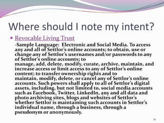 Where should I note my intent?
 Revocable Living Trust
 -Sample Language: Electronic and Social Media. To access
 any and all of Settlor’s online accounts; to obtain, use or
 change any of Settlor’s usernames and/or passwords to any
 of Settlor’s online accounts; to
 manage, add, delete, modify, curate, archive, maintain, and
 increase access or limit access to any of Settlor’s online
 content; to transfer ownership rights and to
 maintain, modify, delete, or cancel any of Settlor’s online
 accounts. Such powers shall apply to all of Settlor’s digital
 assets, including, but not limited to, social media accounts
 such as Facebook, Twitter, LinkedIn, any and all data and
 photo archiving sites, blogs and websites of Settlor’s
 whether Settlor is maintaining such accounts in Settlor’s
 individual name, through a business, through a
 pseudonym or anonymously.
                                                             39
 