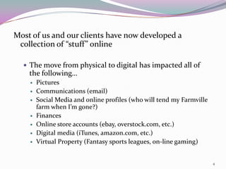 Most of us and our clients have now developed a
 collection of “stuff” online

   The move from physical to digital has impacted all of
    the following…
       Pictures
       Communications (email)
       Social Media and online profiles (who will tend my Farmville
        farm when I’m gone?)
       Finances
       Online store accounts (ebay, overstock.com, etc.)
       Digital media (iTunes, amazon.com, etc.)
       Virtual Property (Fantasy sports leagues, on-line gaming)


                                                                       4
 