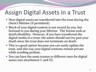 Assign Digital Assets in a Trust
 Here digital assets are transferred into the trust during the
  client’s lifetime (if permitted).
 Much of your digital content is not owned by you, but
  licensed to you during your lifetime. The license ends at
  death/disability. However, if you have transferred the
  digital media to a trust, the assets should survive past your
  death since the trust does not terminate on death.
 This is a good option because you can easily update the
  trust, and this way your digital contents remain private
  while avoiding probate.
 You can have the same trustee or different ones for digital
  assets (see attachment C and D).

                                                                  40
 