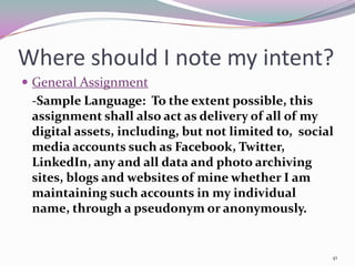 Where should I note my intent?
 General Assignment
  -Sample Language: To the extent possible, this
  assignment shall also act as delivery of all of my
  digital assets, including, but not limited to, social
  media accounts such as Facebook, Twitter,
  LinkedIn, any and all data and photo archiving
  sites, blogs and websites of mine whether I am
  maintaining such accounts in my individual
  name, through a pseudonym or anonymously.


                                                      41
 
