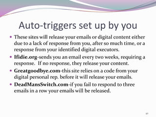 Auto-triggers set up by you
 These sites will release your emails or digital content either
  due to a lack of response from you, after so much time, or a
  response from your identified digital executors.
 Ifidie.org-sends you an email every two weeks, requiring a
  response. If no response, they release your content.
 Greatgoodbye.com-this site relies on a code from your
  digital personal rep. before it will release your emails.
 DeadMansSwitch.com-if you fail to respond to three
  emails in a row your emails will be released.



                                                                   42
 