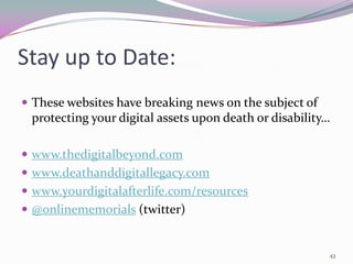Stay up to Date:
 These websites have breaking news on the subject of
 protecting your digital assets upon death or disability…

 www.thedigitalbeyond.com
 www.deathanddigitallegacy.com
 www.yourdigitalafterlife.com/resources
 @onlinememorials (twitter)


                                                        43
 