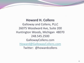 Howard H. Collens
    Galloway and Collens, PLLC
 26075 Woodward Ave, Suite 200
Huntington Woods, Michigan 48070
           248.545.2500
       GallowayCollens.com
  Howard@GallowayCollens.com
     Twitter: @howardcollens


                                   45
 