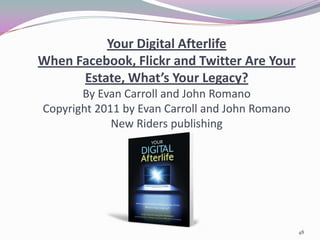 Your Digital Afterlife
When Facebook, Flickr and Twitter Are Your
      Estate, What’s Your Legacy?
       By Evan Carroll and John Romano
Copyright 2011 by Evan Carroll and John Romano
             New Riders publishing




                                                 48
 