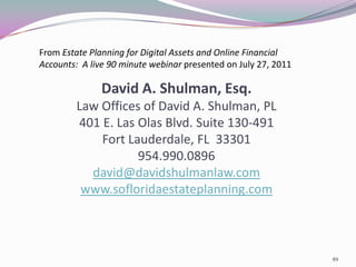 From Estate Planning for Digital Assets and Online Financial
Accounts: A live 90 minute webinar presented on July 27, 2011

               David A. Shulman, Esq.
         Law Offices of David A. Shulman, PL
         401 E. Las Olas Blvd. Suite 130-491
             Fort Lauderdale, FL 33301
                    954.990.0896
           david@davidshulmanlaw.com
          www.sofloridaestateplanning.com



                                                                49
 