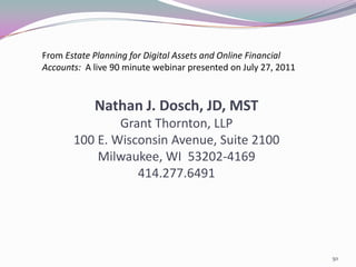 From Estate Planning for Digital Assets and Online Financial
Accounts: A live 90 minute webinar presented on July 27, 2011



            Nathan J. Dosch, JD, MST
               Grant Thornton, LLP
       100 E. Wisconsin Avenue, Suite 2100
           Milwaukee, WI 53202-4169
                  414.277.6491




                                                                50
 